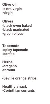 Olive oil
-extra virgin
-virgin
Olives
-black oven baked
-black marinated
-green olives
Tapenade
-spicy tapenade
-confito
Herbs
-oregano
-throubi
-Seville orange strips
Healthy snack
-Corinthian currants